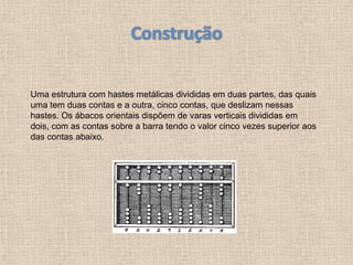 Uma estrutura com hastes metálicas divididas em duas partes, das quais
uma tem duas contas e a outra, cinco contas, que deslizam nessas
hastes. Os ábacos orientais dispõem de varas verticais divididas em
dois, com as contas sobre a barra tendo o valor cinco vezes superior aos
das contas abaixo.
 