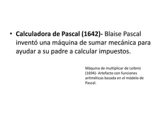 Calculadora de Pascal (1642)-Blaise Pascal inventó una máquina de sumar mecánica para ayudar a su padre a calcular impuestos.Máquina de multiplicar de Leibniz (1694)- Artefacto con funciones aritméticas basada en el módelo de Pascal.