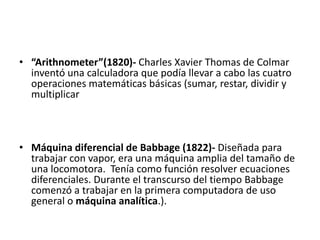 “Arithnometer”(1820)- Charles Xavier Thomas de Colmar inventó una calculadora que podía llevar a cabo las cuatro operaciones matemáticas básicas (sumar, restar, dividir y multiplicarMáquina diferencial de Babbage (1822)- Diseñada para trabajar con vapor, era una máquina amplia del tamaño de una locomotora.  Tenía como función resolver ecuaciones diferenciales. Durante el transcurso del tiempo Babbage comenzó a trabajar en la primera computadora de uso general o máquina analítica.).
