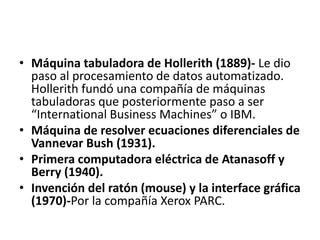 Máquina tabuladora de Hollerith (1889)- Le dio paso al procesamiento de datos automatizado. Hollerith fundó una compañía de máquinas tabuladoras que posteriormente paso a ser “International Business Machines” o IBM.Máquina de resolver ecuaciones diferenciales de Vannevar Bush (1931). Primera computadora eléctrica de Atanasoff y Berry (1940). Invención del ratón (mouse) y la interface gráfica (1970)-Por la compañía Xerox PARC.