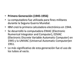 Primera Generación (1945-1956)La computadora fue utilizada para fines militares durante la Seguna Guerra Mundial. IBM creó la primera calculadora electrónica en 1944.  Se desarrolló la computadora ENIAC (ElectronicNumericalIntegrator and Computer), EDVAC (ElectronicDiscrete Variable AutomaticComputer) en 1945 y la UNIVAC (Universal AutomaticComputer)en 1951. Lo más significativo de esta generación fue el uso de los tubos al vacío.