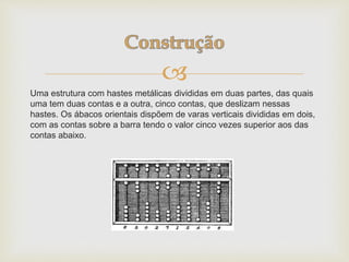 
Uma estrutura com hastes metálicas divididas em duas partes, das quais
uma tem duas contas e a outra, cinco contas, que deslizam nessas
hastes. Os ábacos orientais dispõem de varas verticais divididas em dois,
com as contas sobre a barra tendo o valor cinco vezes superior aos das
contas abaixo.
 