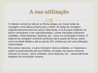 O método normal de cálculo na Roma antiga, era mover bolas de
contagem numa tábua própria para o efeito. As bolas de contagem
originais denominavam-se calculi. Mais tarde, e na Europa medieval, os
jetons começaram a ser manufacturados. Linhas marcadas indicavam
unidades, meias dezenas, dezenas, etc., como na numeração romana. O
sistema de contagem contrária continuou até à queda de Roma, assim
como na Idade Média e até ao século XIX, embora já com uma utilização
mais limitada.
Nos sulcos menores, o sulco marcado I marca unidades, o X dezenas e
assim sucessivamente até aos milhões. As bolas nos sulcos menores
marcam os cincos - cinco unidades, cinco dezenas, etc. - essencialmente
baseado na numeração romana.
 