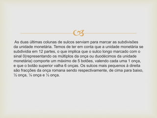 
As duas últimas colunas de sulcos serviam para marcar as subdivisões
da unidade monetária. Temos de ter em conta que a unidade monetária se
subdividia em 12 partes, o que implica que o sulco longo marcado com o
sinal 0(representando os múltiplos da onça ou duodécimos da unidade
monetária) comporte um máximo de 5 botões, valendo cada uma 1 onça,
e que o botão superior valha 6 onças. Os sulcos mais pequenos à direita
são fracções da onça romana sendo respectivamente, de cima para baixo,
½ onça, ¼ onça e ⅓ onça.
 
