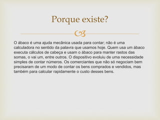 
O ábaco é uma ajuda mecânica usada para contar; não é uma
calculadora no sentido da palavra que usamos hoje. Quem usa um ábaco
executa cálculos de cabeça e usam o ábaco para manter rastos das
somas, o vai um, entre outros. O dispositivo evoluiu de uma necessidade
simples de contar números. Os comerciantes que não só negociam bem
precisaram de um modo de contar os bens comprados e vendidos, mas
também para calcular rapidamente o custo desses bens.
Porque existe?
 