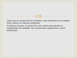 
Assim que os números foram inventados, estes dispositivos de contagem
foram usados nos cálculos quotidianos.
Os ábacos romanos, no século XIII, eram usados para atender as
necessidades dos artesãos, dos comerciantes, engenheiros e outros
profissionais.
 