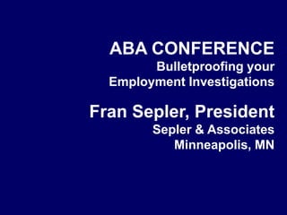 ABA CONFERENCE Bulletproofing your  Employment Investigations Fran Sepler, President Sepler & Associates Minneapolis, MN 