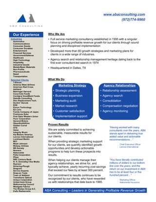 www.abaconsulting.com
                                                                                          (972)774-9960



 Our Experience                  Who We Are
Industries                       • Full service marketing consultancy established in 1995 with a singular
  Automotive
  Communications
                                   focus on driving profitable revenue growth for our clients through sound
  Consumer Goods                   planning and disciplined implementation
  Consumer Durables
  Entertainment                  • Developed more than 80 growth strategies and marketing plans for
  Financial Services
  Government/Defense               clients in a wide range of industries.
  Healthcare
  High-Technology                • Agency search and relationship management heritage dating back to the
  Hospitality                      first ever consultant-led search in 1974
  Industrial Goods
  Metals/Basic Materials         • Headquartered in Dallas, TX
  Non-Profits
  Pharmaceuticals
  Retail
  Transportation
Selected Clients                 What We Do
  7-Eleven
  America West Airlines                  Marketing Strategy                       Agency Relationships
  American Red Cross
  Ashland
  Behringer Harvard                  • Strategic planning                    • Relationship assessment
  Coca-Cola Foods
  ConAgra/ GoodMark Foods            • Business expansion                    • Agency search
  Deloitte Consulting
  Disc Replacement Tech.             • Marketing audit                       • Consolidation
  Dunkin’ Donuts
  EDS
  Emrys Technology
                                     • Market research                       • Compensation negotiation
  EZ Livin
  Family Company of Japan            • Customer satisfaction                 • Agency monitoring
  Firehouse Subs
  First Data/ Western Union          • Implementation support
  Fluor Corporation
  General Motors
  GlaxoSmithKline
  Golden Corral                  Proven Results
  GTE                                                                                “Having worked with many
  Heinz                          We are solely committed to achieving                consultants over the years, ABA
  Integrity Music                sustainable, measurable results for
  Kia Motors America                                                                 stands apart in delivering true
  Lennox International           our clients.                                        added value and actionable
  Lockheed Martin                                                                    recommendations…”
  MCI                            When providing strategic marketing support
  Mead Johnson                                                                                Chief Executive Officer
  Midway Airlines                for our clients, we quantify identified growth
                                                                                              Lennox International
  MS Society                     opportunities and develop actionable
  Nomaco
  Nationwide                     programs to help turn these prospects into
  Pella Corporation              results.
  Pfizer
  RBC Centura Bank               When helping our clients manage their               “You have literally contributed
  R. H. Donnelley/ Dex Media
  Ryerson                        agency relationships, we strive for, and            millions of dollars to our bottom
  Schering-Plough                typically achieve, yearly recurring cost savings    line over the years, and the
  Seagram                                                                            return on our investment in ABA
  Service Experts                that exceed our fees by at least 300 percent.
  Snap-on Tools                                                                      has to be at least four or five
  Town of Addison                Our commitment to results continues to be           hundred percent…”
  Transitions Optical
  Unisys Corporation             recognized by our clients, who have rewarded                 Marketing Officer
  United Auto Group              us with relationships that date back to 1995.                Nationwide Insurance
  Wallcovering Council
  Westgate Fabrics
  The Westye Group S.C.
  ZuZu Restaurants             ABA Consulting – Leaders in Generating Profitable Revenue Growth
 