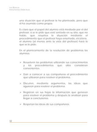 Los Ábacos,
Instrumentos Didácticos
32
una situación que el profesor le ha planteado, pero que
él ha asumido como propia.
Es claro que el papel del alumno está mediado por el del
profesor: si se le pide que esté sentado en su sitio, que no
hable, que resuelva la situación mediante el
procedimiento que el profesor haya enseñado, etcétera,
el alumno (al menos ante la vista del profesor) hará lo
que se le pide.
En el planteamiento de la resolución de problemas los
alumnos:
Resuelven los problemas utilizando sus conocimientos
y los procedimientos que ellos consideran
convenientes.
Dan a conocer a sus compañeros el procedimiento
que utilizaron para resolver el problema.
Discuten, mediante argumentos, las ideas que
siguieron para resolver el problema.
Registran en sus hojas la información que generan
para resolver el problema y después la analizan para
llegar a conclusiones.
Respetan las ideas de sus compañeros.
 
