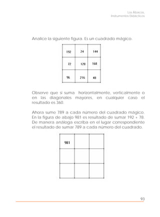 Los Ábacos,
Instrumentos Didácticos
93
Analice la siguiente figura. Es un cuadrado mágico.
Observe que si suma horizontalmente, verticalmente o
en las diagonales mayores, en cualquier caso el
resultado es 360.
Ahora sume 789 a cada número del cuadrado mágico.
En la figura de abajo 981 es resultado de sumar 192 + 78.
De manera análoga escriba en el lugar correspondiente
el resultado de sumar 789 a cada número del cuadrado.
 