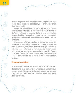 14
nuevas preguntas que los conduzcan a ampliar lo que ya
saben de las cosas que les rodean y por lo tanto a profun-
dizar lo aprendido.
Hablar de las nociones de número y forma en prees-
colar es hacer referencia al conocimiento de un “hecho” o
de “algo” a lo que no se entra de lleno en el conocimien-
to a profundidad, es decir, la noción es una idea general
que permite interpretar el conocimiento de una cosa o
un hecho.
Cuando los niños preescolares asisten a la escuela tie-
nen experiencias adquiridas con los números: saben los
años que tienen, el número de hermanos que tienen o el
número de juguetes que les han traído los Reyes Magos,
pero realmente no tienen adquirido el concepto de número.
Para la consecución del concepto de número será nece­
sa­ria la comprensión del aspecto cardinal y del aspecto
ordinal.
El aspecto cardinal
Está asociado con la actividad de contar, es decir, se trata
de asignar a cada elemento de un conjunto un número, o
sea, es hacer el recuento de los objetos que hay en cada
conjunto, y el último número de ese recuento será el car-
dinal del mismo.
O
bra
protegida
porIN
D
AU
TO
R
R
egistro
público
03-2012-110813011500-01
03-2012-110813041000-01
"La
piratería
es
un
delito"
 