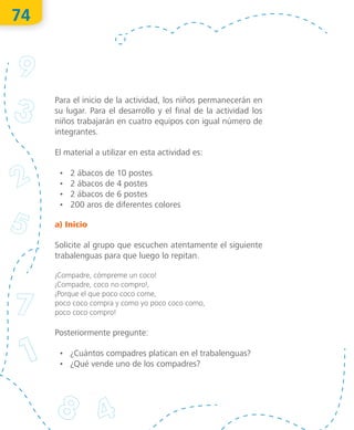 74
Para el inicio de la actividad, los niños permanecerán en
su lugar. Para el desarrollo y el final de la actividad los
niños trabajarán en cuatro equipos con igual número de
integrantes.
El material a utilizar en esta actividad es:
•	 2 ábacos de 10 postes
•	 2 ábacos de 4 postes
•	 2 ábacos de 6 postes
•	 200 aros de diferentes colores
a) Inicio
Solicite al grupo que escuchen atentamente el siguiente
trabalenguas para que luego lo repitan.
¡Compadre, cómpreme un coco!
¡Compadre, coco no compro!,
¡Porque el que poco coco come,
poco coco compra y como yo poco coco como,
poco coco compro!
Posteriormente pregunte:
•	 ¿Cuántos compadres platican en el trabalenguas?
•	 ¿Qué vende uno de los compadres?
O
bra
protegida
porIN
D
AU
TO
R
R
egistro
público
03-2012-110813011500-01
03-2012-110813041000-01
"La
piratería
es
un
delito"
 