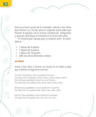82
Para la primera parte de la actividad, solicite a los niños
que formen un círculo; para la segunda parte pida que
formen 4 equipos con la misma cantidad de integrantes
y después distribuya el material en el centro del salón.
El material por equipo que se requiere para la activi-
dad es:
•	 1 ábaco de 4 postes
•	 1 ábaco de 6 postes
•	 1 ábaco de 10 postes
•	 200 aros de 6 diferentes colores
a) Inicio
Invite a los niños a formar un círculo en el salón y pida
que entonen la siguiente canción:
Yo tenía 10 perritos. Uno se quedó en la nieve…,
Ya nada más me quedan nueve, nueve, nueve, nueve, nueve...
De los 9 que quedaban uno se fue con Pinocho…
Ya nada más me quedan ocho, ocho, ocho, ocho, ocho...
De los 8 que quedaban uno se quedó en un puente…
Ya nada más me quedan siete, siete, siete, siete, siete...
De los 7 que quedaban uno se comió un ciempiés…
Ya nada más me quedan seis, seis, seis, seis, seis...
O
bra
protegida
porIN
D
AU
TO
R
R
egistro
público
03-2012-110813011500-01
03-2012-110813041000-01
"La
piratería
es
un
delito"
 