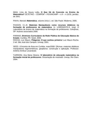 MAIA, Lícia de Souza Leão. O Que Há de Concreto no Ensino da
Matemática? ZETETIKÉ – CEMPEM – FE/UNICAMP – v.9 – n.15/16, jan/dez.
de 2001.
PAIVA, Manoel. Matemática, volume único.1. ed. São Paulo: Moderna, 2005.
PASSOS, C.L.B. Materiais Manipuláveis como recursos didáticos na
formação de professores de matemática. In: LORENZATO,S. (org): O
Laboratório de ensino de matemática na formação de professores. Campinas,
SP: Autores associados.2006.
PARANÁ, Diretrizes Curriculares da Rede Pública de Educação Básica do
Estado. Curitiba, PR: Seed, 2006.
ROCHA, Luiz Mauro. Pitágoras: O que sonhou primeiro/ Luiz Mauro Rocha.
2 ed. São José dos Campos: Univap, 2001.
SEED, I Encontro de Área em Curitiba, maio/2008. Oficinas: materiais didáticos
manipuláveis trigonométricos; geoplanos: construção e aplicação. Professor:
Antônio Amílcar Levandoski.
TURRIONI, Ana Maria Silveira. O laboratório de educação matemática na
formação inicial de professores. Dissertação de mestrado. Unesp, Rio Claro.
2004.
 
