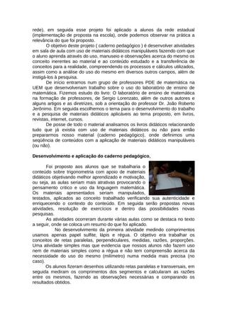 rede), em seguida esse projeto foi aplicado a alunos da rede estadual
(implementação de proposta na escola), onde podemos observar na prática a
relevância do que foi proposto.
O objetivo deste projeto ( caderno pedagógico ) é desenvolver atividades
em sala de aula com uso de materiais didáticos manipuláveis fazendo com que
o aluno aprenda através do uso, manuseio e observações acerca do mesmo os
conceito inerentes ao material e ao conteúdo estudado e a transferência de
conceitos para a realidade, compreendendo os processos e cálculos utilizados,
assim como a análise do uso do mesmo em diversos outros campos, além de
instigá-los à pesquisa.
De início entramos num grupo de professores PDE de matemática na
UEM que desenvolveriam trabalho sobre o uso do laboratório de ensino de
matemática. Fizemos estudo do livro: O laboratório de ensino de matemática
na formação de professores, de Sergio Lorenzato, além de outros autores e
alguns artigos e as diretrizes, sob a orientação do professor Dr. João Roberto
Jerônimo. Em seguida escolhemos o tema para o desenvolvimento do trabalho
e a pesquisa de materiais didáticos aplicáveis ao tema proposto, em livros,
revistas, internet, cursos.
De posse de todo o material analisamos os livros didáticos relacionando
tudo que já existia com uso de materiais didáticos ou não para então
prepararmos nosso material (caderno pedagógico), onde definimos uma
seqüência de conteúdos com a aplicação de materiais didáticos manipuláveis
(ou não).
Desenvolvimento e aplicação do caderno pedagógico.
Foi proposto aos alunos que se trabalharia o
conteúdo sobre trigonometria com apoio de materiais
didáticos objetivando melhor aprendizado e motivação,
ou seja, as aulas seriam mais atrativas provocando o
pensamento critico e uso da linguagem matemática.
Os materiais apresentados seriam manipulados,
testados, aplicados ao conceito trabalhado verificando sua autenticidade e
enriquecendo o contexto do conteúdo. Em seguida serão propostas novas
atividades, resolução de exercícios e dentro das possibilidades novas
pesquisas.
As atividades ocorreram durante várias aulas como se destaca no texto
a seguir, onde se coloca um resumo do que foi aplicado.
No desenvolvimento da primeira atividade medindo comprimentos
usamos apenas papel sulfite, lápis e régua. O objetivo era trabalhar os
conceitos de retas paralelas, perpendiculares, medidas, razões, proporções.
Uma atividade simples mas que evidencia que nossos alunos não fazem uso
nem de materiais simples como a régua e não tem compreensão acerca da
necessidade do uso do mesmo (milímetro) numa medida mais precisa (no
caso).
Os alunos fizeram desenhos utilizando retas paralelas e transversais, em
seguida mediram os comprimentos dos segmentos e calcularam as razões
entre os mesmos, fazendo as observações necessárias e comparando os
resultados obtidos.
 