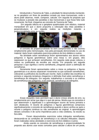 Introduzindo o Teorema de Tales, a atividade foi desenvolvida montando-
se no geoplano um feixe de paralelas cortado por duas transversais, onde o
aluno pode observar, medir, comparar, calcular. Em seguida foi proposto que
se mudasse a posição das paralelas e das transversais e que fosse feito tudo
novamente. No final, chegamos ao conceito do Teorema de Tales.
Em seguida utilizou-se o geoplano quadriculado com elástico, material
manipulável em que o aluno propunha a colocação das retas paralelas e
perpendiculares e em seguida realiza as medições notando a
proporcionalidade entre as razões.
O conceito de proporcionalidade foi bem compreendido e não ocorreu
simplesmente pela memorização, mas pela percepção demonstrada no uso do
material. Após foram realizados exercícios práticos do livro didático e outros.
Na atividade sobre semelhança foram apresentados aos alunos vários
polígonos e figuras geométricas sobre uma mesa e, em grupos, eles
separavam os que achavam semelhantes. Em seguida cada grupo colocou o
motivo ou justificativa da escolha por escrito. Foi proposta em seguida
pesquisar o que significa o termo semelhante, chegando assim a definição de
semelhança.
Novamente foram apresentados sobre a mesa os polígonos e figuras
geométricas e os alunos separaram novamente os que achavam semelhantes,
colocando a justificativa da escolha por escrito. Após a análise das escolhas na
primeira e segunda tentativas chegamos à definição final sobre semelhança e
semelhança de triângulos. Em seguida, trabalhamos o conceito e os critérios
da semelhança dos polígonos, e em especial, semelhança de triângulos.
Essas situações reais permitem que o aluno cresça através do erro, ou
simplesmente por achar que algo é o que ele pensa. Mostra que os conceitos é
que determinam o significado e a aprendizagem ocorre de forma primária e
sem obstáculos. O recorte de polígonos e figuras geométricas comprovou
significativamente o conceito de semelhança quando o aluno verifica se após o
recorte o polígono continua ou não semelhante ao original. A aprendizagem
desses conceitos é de suma importância para a vida cotidiana, na escola ou
fora dela.
Foram desenvolvidos exercícios sobre triângulos semelhantes,
destacando-se as condições de semelhança e os cálculos efetuados. Depois
foram realizadas várias atividades e exercícios do livro didático e outros.
Ainda usando os conceitos de semelhança e proporcionalidade foi
proposto aos alunos usar esses conceitos para calcular a altura de um poste,
 