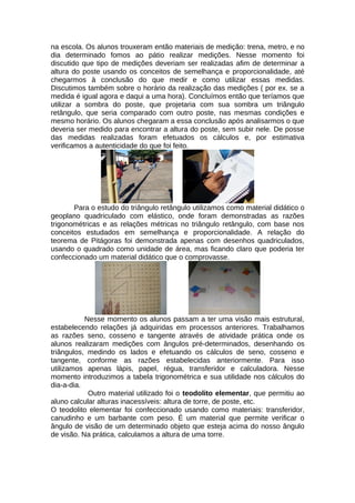 na escola. Os alunos trouxeram então materiais de medição: trena, metro, e no
dia determinado fomos ao pátio realizar medições. Nesse momento foi
discutido que tipo de medições deveriam ser realizadas afim de determinar a
altura do poste usando os conceitos de semelhança e proporcionalidade, até
chegarmos à conclusão do que medir e como utilizar essas medidas.
Discutimos também sobre o horário da realização das medições ( por ex. se a
medida é igual agora e daqui a uma hora). Concluímos então que teríamos que
utilizar a sombra do poste, que projetaria com sua sombra um triângulo
retângulo, que seria comparado com outro poste, nas mesmas condições e
mesmo horário. Os alunos chegaram a essa conclusão após analisarmos o que
deveria ser medido para encontrar a altura do poste, sem subir nele. De posse
das medidas realizadas foram efetuados os cálculos e, por estimativa
verificamos a autenticidade do que foi feito.
Para o estudo do triângulo retângulo utilizamos como material didático o
geoplano quadriculado com elástico, onde foram demonstradas as razões
trigonométricas e as relações métricas no triângulo retângulo, com base nos
conceitos estudados em semelhança e proporcionalidade. A relação do
teorema de Pitágoras foi demonstrada apenas com desenhos quadriculados,
usando o quadrado como unidade de área, mas ficando claro que poderia ter
confeccionado um material didático que o comprovasse.
Nesse momento os alunos passam a ter uma visão mais estrutural,
estabelecendo relações já adquiridas em processos anteriores. Trabalhamos
as razões seno, cosseno e tangente através de atividade prática onde os
alunos realizaram medições com ângulos pré-determinados, desenhando os
triângulos, medindo os lados e efetuando os cálculos de seno, cosseno e
tangente, conforme as razões estabelecidas anteriormente. Para isso
utilizamos apenas lápis, papel, régua, transferidor e calculadora. Nesse
momento introduzimos a tabela trigonométrica e sua utilidade nos cálculos do
dia-a-dia.
Outro material utilizado foi o teodolito elementar, que permitiu ao
aluno calcular alturas inacessíveis: altura de torre, de poste, etc.
O teodolito elementar foi confeccionado usando como materiais: transferidor,
canudinho e um barbante com peso. É um material que permite verificar o
ângulo de visão de um determinado objeto que esteja acima do nosso ângulo
de visão. Na prática, calculamos a altura de uma torre.
 