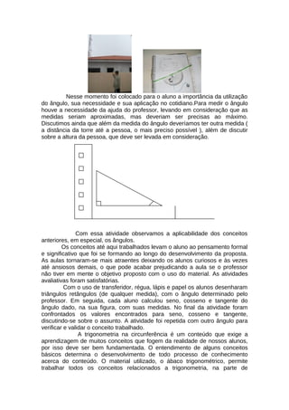 Nesse momento foi colocado para o aluno a importância da utilização
do ângulo, sua necessidade e sua aplicação no cotidiano.Para medir o ângulo
houve a necessidade da ajuda do professor, levando em consideração que as
medidas seriam aproximadas, mas deveriam ser precisas ao máximo.
Discutimos ainda que além da medida do ângulo deveríamos ter outra medida (
a distância da torre até a pessoa, o mais preciso possível ), além de discutir
sobre a altura da pessoa, que deve ser levada em consideração.
Com essa atividade observamos a aplicabilidade dos conceitos
anteriores, em especial, os ângulos.
Os conceitos até aqui trabalhados levam o aluno ao pensamento formal
e significativo que foi se formando ao longo do desenvolvimento da proposta.
As aulas tornaram-se mais atraentes deixando os alunos curiosos e às vezes
até ansiosos demais, o que pode acabar prejudicando a aula se o professor
não tiver em mente o objetivo proposto com o uso do material. As atividades
avaliativas foram satisfatórias.
Com o uso de transferidor, régua, lápis e papel os alunos desenharam
triângulos retângulos (de qualquer medida), com o ângulo determinado pelo
professor. Em seguida, cada aluno calculou seno, cosseno e tangente do
ângulo dado, na sua figura, com suas medidas. No final da atividade foram
confrontados os valores encontrados para seno, cosseno e tangente,
discutindo-se sobre o assunto. A atividade foi repetida com outro ângulo para
verificar e validar o conceito trabalhado.
A trigonometria na circunferência é um conteúdo que exige a
aprendizagem de muitos conceitos que fogem da realidade de nossos alunos,
por isso deve ser bem fundamentada. O entendimento de alguns conceitos
básicos determina o desenvolvimento de todo processo de conhecimento
acerca do conteúdo. O material utilizado, o ábaco trigonométrico, permite
trabalhar todos os conceitos relacionados a trigonometria, na parte de
 