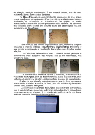 visualização, medição, manipulação. É um material simples, mas de suma
importância para a definição dos conceitos.
No ábaco trigonométrico demonstramos os conceitos de arco, ângulo
central, quadrantes, arcos côngruos. Para isso utilizou-se elástico para fazer as
movimentações necessárias ao entendimento. Em grupos, os alunos
manipularam o ábaco com elástico percebendo cada conceito. As definições
dos conceitos foram escritas em conjunto diante das observações feita sob
questionamento do professor.
Para o estudo das funções trigonométricas seno, cosseno e tangente
utilizamos o material didático: circunferência trigonométrica interativa, o
qual permite a manipulação e visualização das funções, seus ângulos, sinais e
relações.
As atividades desenvolvidas com o material didático permitem o
entendimento mais específico das funções, não só em matemática, mas
também na física.
A circunferência interativa permite o manuseio, a observação e a
veracidade das funções, além do discernimento da tabela trigonométrica, onde
o aluno pode comprovar os valores estabelecidos e o porquê de sua aplicação.
O relato de uma aluna foi muito interessante, quando disse que naquele
momento ela entendeu a matéria de física, pois não sabia o significado das
funções seno, cosseno e tangente.
A construção dos gráficos das funções trigonométricas foi trabalhada
com o uso do software geogebra, onde foram colocados alguns comandos de
forma que os alunos cheguem à construção dos gráficos. Após isso houve
análise e discussão das diversas formas gráficas.
 