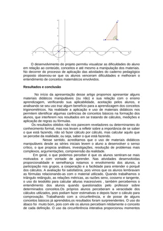 O desenvolvimento do projeto permitiu visualizar as dificuldades do aluno
em relação ao conteúdo, conceitos e até mesmo a manipulação dos materiais.
No decorrer do processo de aplicação das atividades do caderno pedagógico
proposto observou-se que os alunos venceram dificuldades e melhoram o
entendimento de conceitos matemáticos envolvidos.
Resultados e conclusão
No início da apresentação desse artigo propomos apresentar alguns
materiais didáticos manipuláveis (ou não) e sua relação com o ensino
aprendizagem, verificando sua aplicabilidade, aceitação pelos alunos, e
analisando se seu uso traz algum benefício para a aprendizagem dos conceitos
trigonométricos. Na realidade a aplicação e uso de materiais didáticos nos
permitem identificar algumas carências de conceitos básicos na formação dos
alunos, que interferem nos resultados em se tratando de cálculos, medições e
aplicação de regras ou fórmulas.
Os resultados obtidos não nos parecem reveladores ou determinantes do
conhecimento formal, mas nos levam a refletir sobre a importância de se saber
o que está fazendo, não só fazer cálculo por cálculo, mas calcular aquilo que
se percebe da realidade, ou seja, saber o que está fazendo.
Nesse sentido, acreditamos que o uso de materiais didáticos
manipuláveis desde as séries iniciais levem o aluno a desenvolver o senso
crítico, o que propicia análises, investigações, resolução de problemas mais
complexos, argumentações, compreensão da realidade.
Em geral, o que podemos perceber é que os alunos sentiram-se mais
motivados e com vontade de aprender. Nas atividades desenvolvidas
proporcionalidade e semelhança notamos o envolvimento dos alunos, a
participação nos grupos, a cooperação e a facilidade para entender o porquê
dos cálculos. A avaliação foi satisfatória, pois vimos que os alunos lembravam
as fórmulas relacionando-as com o material utilizado. Quando trabalhamos o
triângulo retângulo, as relações métricas, as razões seno, cosseno e tangente,
o uso do teodolito para calcular alturas inacessíveis , também percebemos o
entendimento dos alunos quando questionados pelo professor sobre
determinados conceitos.Os próprios alunos perceberam a veracidade dos
cálculos utilizados, pois podiam fazer estimativas e depois fazer o cálculo para
comprovação. Trabalhando com a circunferência, e de posse de alguns
conceitos básicos já aprendidos,os resultados foram surpreendentes. O uso do
ábaco foi muito bom, pois com ele os alunos percebiam nitidamente o conceito
de cada definição. O uso da circunferência interativa proporcionou momentos
 
