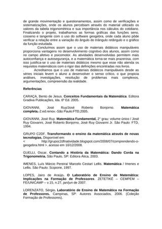 de grande movimentação e questionamentos, assim como de verificações e
sistematizações, onde os alunos percebiam através do material utilizado os
valores da tabela trigonométrica e sua importância nos cálculos do cotidiano.
Finalizando o projeto, trabalhamos as formas gráficas das funções seno,
cosseno e tangente com o uso do software geogebra, onde cada aluno pôde
verificar a relação entre a variação do ângulo do triângulo retângulo e o gráfico
da função estudada.
Concluímos assim que o uso de materiais didáticos manipuláveis
proporciona vantagens no desenvolvimento cognitivo dos alunos, assim como
no campo afetivo e psicomotor. As atividades desenvolvidas permitem mais
autoconfiança e autosegurança, e a matemática torna-se mais prazerosa, com
isso justifica-se o uso de materiais didáticos mesmo que esse não atenda os
requisitos matemáticos com o rigor das definições encontradas nos livros.
. Acreditamos que o uso de materiais didáticos manipuláveis desde as
séries iniciais levem o aluno a desenvolver o senso crítico, o que propicia
análises, investigações, resolução de problemas mais complexos,
argumentações, compreensão da realidade.
Referências
CARAÇA, Bento de Jesus. Conceitos Fundamentais da Matemática. Editora
Gradiva Publicações, Ida. 6º Ed. 2005.
GIOVANNI, José Ruy/José Roberto Bonjorno. Matemática
completa.-2.ed.renov.-São Paulo:FTD,2005.
GIOVANNI, José Ruy. Matemática Fundamental, 2° grau: volume único / José
Ruy Giovanni, José Roberto Bonjorno, José Ruy Giovanni Jr. São Paulo: FTD,
1994.
GRUPO C2DF. Transformando o ensino da matemática através de novas
tecnologias. Disponível em:
< http://grupoc2dfnatividade.blogspot.com/2008/07/comprendendo-o-
geogebra.html >. acesso em 10/12/2008.
GUELLI, Oscar. Contando a História da Matemática: Dando Corda na
Trigonometria. São Paulo, SP: Editora Ática, 2003.
IMENES, Luís Márcio Pereira/ Marcelo Cestari Lellis. Matemática / Imenes e
Lellis. São Paulo: Scipione, 1997.
LOPES, Jairo de Araújo. O Laboratório de Ensino de Matemática:
Implicações na Formação de Professores. ZETETIKÉ – CEMPEM –
FE/UNICAMP – v.15, n.27, jan/jun de 2007.
LORENZATO, Sérgio. Laboratório de Ensino de Matemática na Formação
de Professores. Campinas, SP: Autores Associados, 2006. (Coleção
Formação de Professores).
 