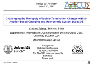 NetSys 2013 Stuttgart
                                  March 13, 2013




  Challenging the Monopoly of Mobile Termination Charges with an
    Auction-based Charging and User-centric System (AbaCUS)

                         Christos Tsiaras, Burkhard Stiller
         Department of Informatics IFI, Communication Systems Group CSG,
                              University of Zürich UZH
                             [tsiaras|stiller]@ifi.uzh.ch

                                     Background
                                High level architecture
                                The AbaCUS protocol
                            The AbaCUS main components
                                      Summary
                                     Future work
© 2013 UZH, CSG@IFI                        1
 