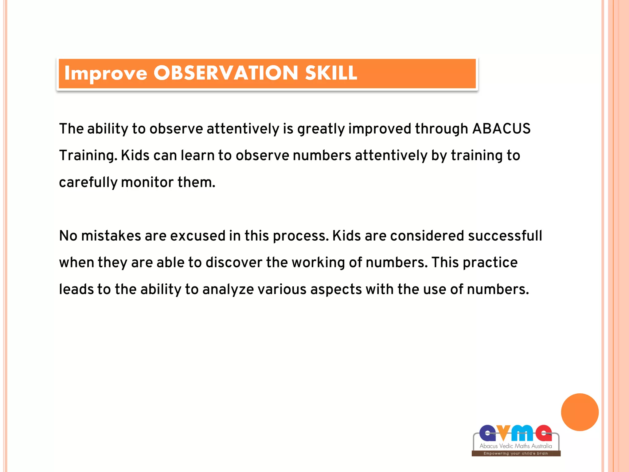 Improve OBSERVATION SKILL
The ability to observe attentively is greatly improved through ABACUS
Training. Kids can learn to observe numbers attentively by training to
carefully monitor them.
No mistakes are excused in this process. Kids are considered successfull
when they are able to discover the working of numbers. This practice
leads to the ability to analyze various aspects with the use of numbers.
 