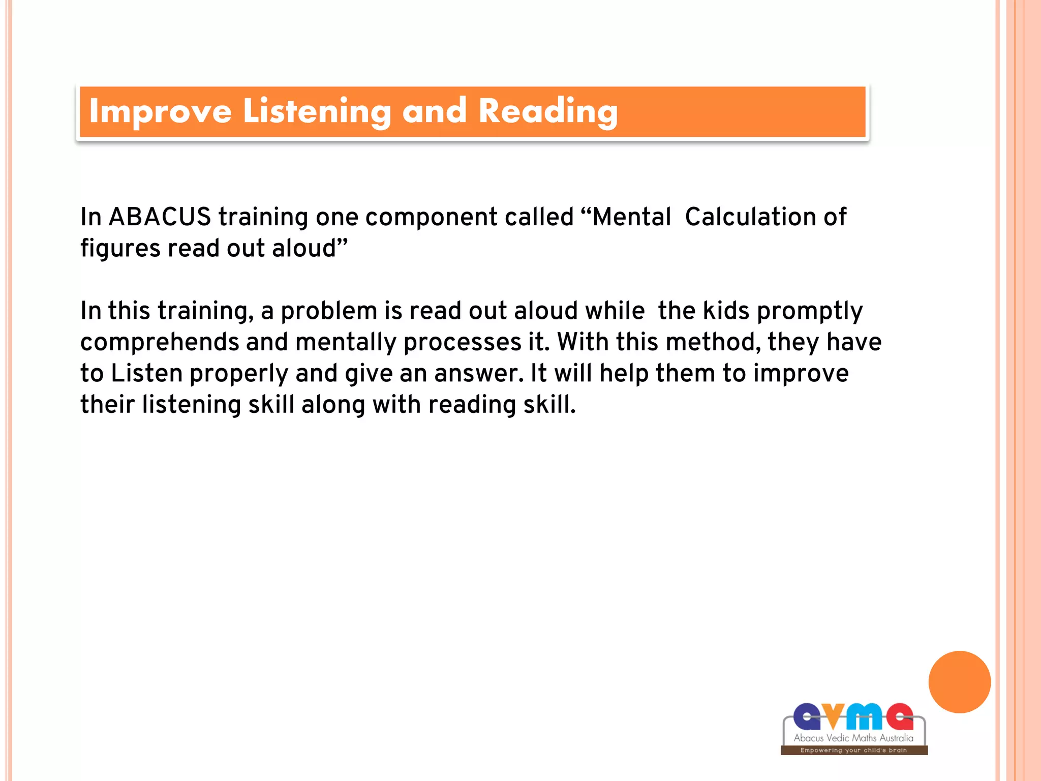 Improve Listening and Reading
In ABACUS training one component called “Mental Calculation of
figures read out aloud”
In this training, a problem is read out aloud while the kids promptly
comprehends and mentally processes it. With this method, they have
to Listen properly and give an answer. It will help them to improve
their listening skill along with reading skill.
 
