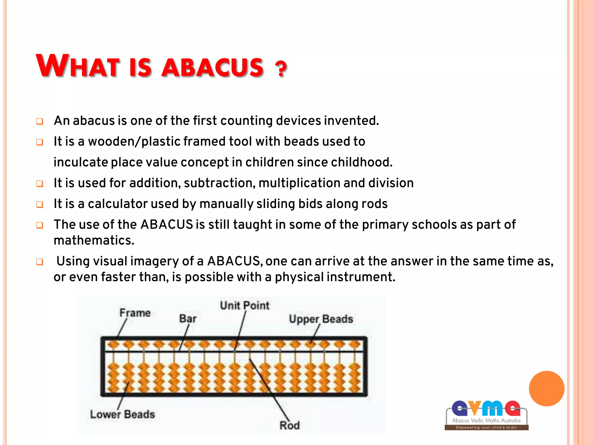 WHAT IS ABACUS ?
 An abacus is one of the first counting devices invented.
 It is a wooden/plastic framed tool with beads used to
inculcate place value concept in children since childhood.
 It is used for addition, subtraction, multiplication and division
 It is a calculator used by manually sliding bids along rods
 The use of the ABACUS is still taught in some of the primary schools as part of
mathematics.
 Using visual imagery of a ABACUS, one can arrive at the answer in the same time as,
or even faster than, is possible with a physical instrument.
 