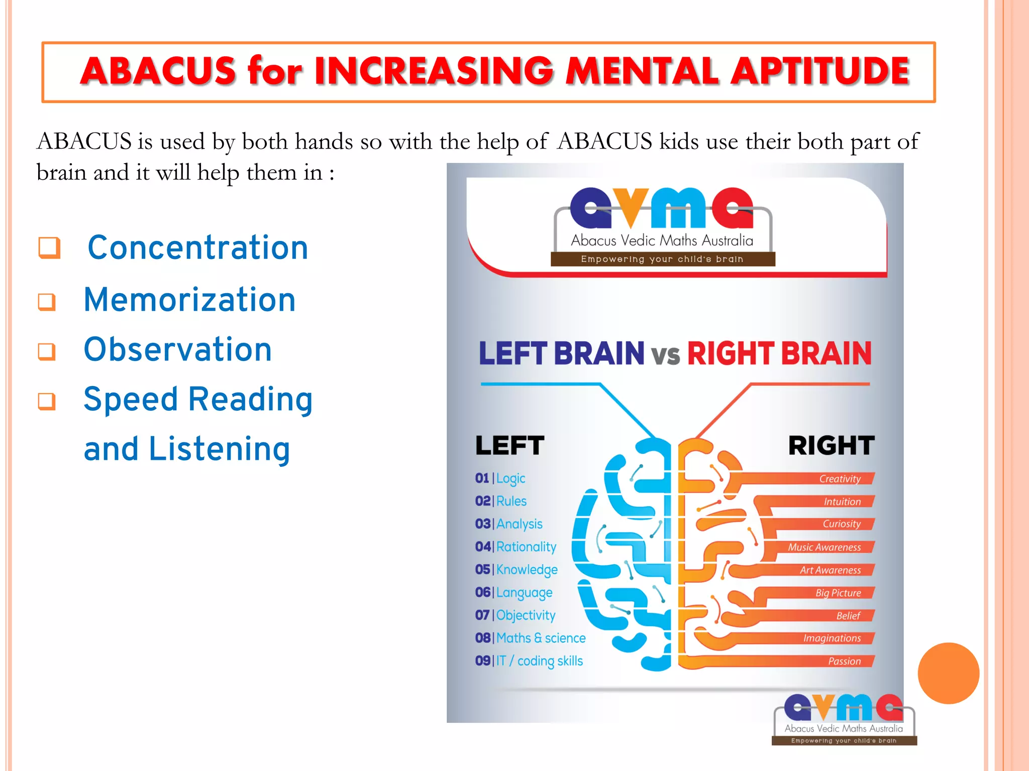  Concentration
 Memorization
 Observation
 Speed Reading
and Listening
ABACUS for INCREASING MENTAL APTITUDE
ABACUS is used by both hands so with the help of ABACUS kids use their both part of
brain and it will help them in :
 