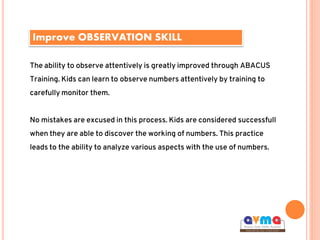 Improve OBSERVATION SKILL
The ability to observe attentively is greatly improved through ABACUS
Training. Kids can learn to observe numbers attentively by training to
carefully monitor them.
No mistakes are excused in this process. Kids are considered successfull
when they are able to discover the working of numbers. This practice
leads to the ability to analyze various aspects with the use of numbers.
 