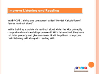 Improve Listening and Reading
In ABACUS training one component called “Mental Calculation of
figures read out aloud”
In this training, a problem is read out aloud while the kids promptly
comprehends and mentally processes it. With this method, they have
to Listen properly and give an answer. It will help them to improve
their listening skill along with reading skill.
 