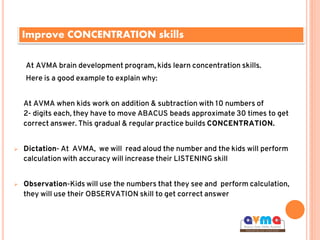 Improve CONCENTRATION skills
At AVMA brain development program, kids learn concentration skills.
Here is a good example to explain why:
At AVMA when kids work on addition & subtraction with 10 numbers of
2- digits each, they have to move ABACUS beads approximate 30 times to get
correct answer. This gradual & regular practice builds CONCENTRATION.
 Dictation- At AVMA, we will read aloud the number and the kids will perform
calculation with accuracy will increase their LISTENING skill
 Observation-Kids will use the numbers that they see and perform calculation,
they will use their OBSERVATION skill to get correct answer
 