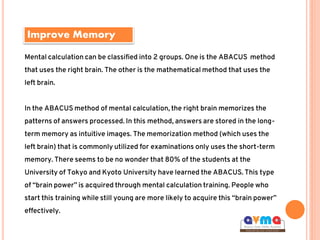 Improve Memory
Mental calculation can be classified into 2 groups. One is the ABACUS method
that uses the right brain. The other is the mathematical method that uses the
left brain.
In the ABACUS method of mental calculation, the right brain memorizes the
patterns of answers processed. In this method, answers are stored in the long-
term memory as intuitive images. The memorization method (which uses the
left brain) that is commonly utilized for examinations only uses the short-term
memory. There seems to be no wonder that 80% of the students at the
University of Tokyo and Kyoto University have learned the ABACUS. This type
of “brain power” is acquired through mental calculation training. People who
start this training while still young are more likely to acquire this “brain power”
effectively.
 