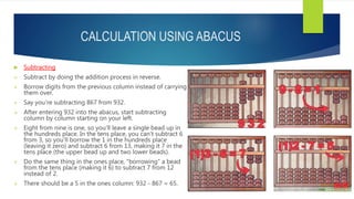 CALCULATION USING ABACUS
 Subtracting
 Subtract by doing the addition process in reverse.
 Borrow digits from the previous column instead of carrying
them over.
 Say you're subtracting 867 from 932.
 After entering 932 into the abacus, start subtracting
column by column starting on your left.
 Eight from nine is one, so you'll leave a single bead up in
the hundreds place. In the tens place, you can't subtract 6
from 3, so you'll borrow the 1 in the hundreds place
(leaving it zero) and subtract 6 from 13, making it 7 in the
tens place (the upper bead up and two lower beads).
 Do the same thing in the ones place, "borrowing" a bead
from the tens place (making it 6) to subtract 7 from 12
instead of 2.
 There should be a 5 in the ones column: 932 - 867 = 65.
 