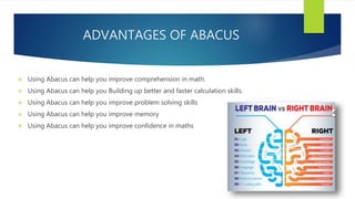 ADVANTAGES OF ABACUS
 Using Abacus can help you improve comprehension in math.
 Using Abacus can help you Building up better and faster calculation skills.
 Using Abacus can help you improve problem solving skills
 Using Abacus can help you improve memory
 Using Abacus can help you improve confidence in maths
 