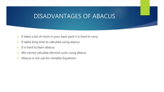 DISADVANTAGES OF ABACUS
 It takes a lot of room in your back pack it is hard to carry
 It takes long time to calculate using abacus
 It is hard to learn abacus
 We cannot calculate decimal sums using abacus
 Abacus is not use for complex Equations
 