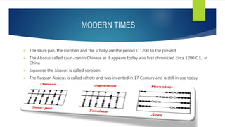 MODERN TIMES
 The saun-pan, the soroban and the schoty are the period C 1200 to the present
 The Abacus called saun-pan in Chinese as it appears today was first chronicled circa 1200 C.E., in
China
 Japanese the Abacus is called soroban
 The Russian Abacus is called schoty and was invented in 17 Century and is still in use today
 