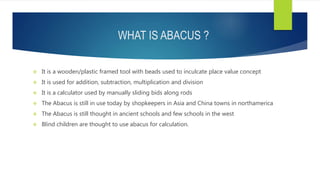 WHAT IS ABACUS ?
 It is a wooden/plastic framed tool with beads used to inculcate place value concept
 It is used for addition, subtraction, multiplication and division
 It is a calculator used by manually sliding bids along rods
 The Abacus is still in use today by shopkeepers in Asia and China towns in northamerica
 The Abacus is still thought in ancient schools and few schools in the west
 Blind children are thought to use abacus for calculation.
 