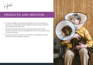 •	We need to establish the key features and benefits for each of the products and
services your company sells, to better understand how they meet your customers’
rational needs and emotional drivers.
•	We need to know sales figures and gross profit percentages for each of your
products and services so that we can establish which are the most important drivers
of turnover and margin.
•	We need to know about any products and services you are developing - and any
existing ones that you are likely to discontinue.
PRODUCTS AND SERVICES
 