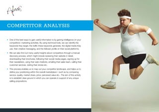 •	One of the best ways to gain useful information is by gaining intelligence on your
competitors’ marketing activities. By using technical tools, we can identify the
keywords they target, the traffic these keywords generate, the digital media they
use, their creative messaging, and the follower profile on their social platforms.
•	We can also find out many useful insights about competitors through a manual
discovery process, which might include reviewing their website in detail,
downloading their brochures, following their social media pages, signing up for
their newsletters, using their web chatbots, emailing their sales team, calling their
customer services, visiting their stores etc.
•	This process enables us to map out your competitor landscape, and helps us to
define your positioning within the overall marketplace – such as by comparing
service, quality, market share, price, perceived value etc.. The aim of this activity
is to establish clear ground in which you can operate in support of any unique
selling propositions.
COMPETITOR ANALYSIS
 