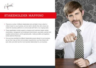 •	There are a number of different stakeholders who are likely to have a direct or
indirect impact on your business, and we need to identify them all to ensure we
create the necessary platforms to communicate with them on an ongoing basis.
•	These stakeholders include suspects, prospects and customers (target market),
shareholders, management and employees (internal team), associates, partners and
suppliers (external team), and the general public, media journalists and regulatory
bodies (external influences).
•	Once we have identified the different stakeholder groups relevant to your business,
we can then map out their communication requirements, how they interact with
each other, and which are the most important relationships for your business.
STAKEHOLDER MAPPING
 