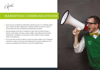 •	Once we have completed the stakeholder mapping process, it is a relatively simple
task to identify the sales collateral and marketing materials we need to create to
communicate with them as efficiently and effectively as possible.
•	Typical examples of the type of materials we might need to produce include a
website, social media, brochures, posters, leaflets, videos (filmed and animated),
presentations, newsletters, annual reports, emails, exhibition stands, signage,
uniforms and stationery.
•	It’s not just what we need to deliver, but when we need to deliver it by. It’s therefore
important to create a timing plan that identifies all the important milestones in the
process, and whether each element is a one-off or repeated event.
MARKETING COMMUNICATIONS
 