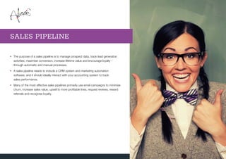 •	The purpose of a sales pipeline is to manage prospect data, track lead generation
activities, maximise conversion, increase lifetime value and encourage loyalty -
through automatic and manual processes.
•	A sales pipeline needs to include a CRM system and marketing automation
software, and it should ideally interact with your accounting system to track
sales performance.
•	Many of the most effective sales pipelines primarily use email campaigns to minimise
churn, increase sales value, upsell to more profitable lines, request reviews, reward
referrals and recognise loyalty.
SALES PIPELINE
 