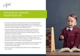 •	Your brand has external and internal elements. We refer to the external element
(that everyone sees) as the creative brand proposition, and the internal element
(that everyone experiences) as the strategic brand proposition. Your creative brand
proposition brings your strategic brand proposition to life.
•	The strategic brand proposition defines the principles and standards of your
business. It reflects the morals and ethics of your belief system. It creates a
corporate personality and a definitive character. It provides a platform for your
internal culture, attitude and mindset.
•	We explain your strategic brand proposition by talking about it in terms of the overall
vision of your company, the core values by which you conduct business, your
views about the marketplace in which you operate, the virtues of your people and
processes, and the vows you deliver to all your stakeholders.
•	A brand proposition is not designed to create people robots, but rather to provide
a robust framework in which individual talent can flourish. It encourages the
recruitment of like-minded people.
•	We can then create a meaningful mission statement which clearly explains your
future ambitions.
STRATEGIC BRAND
PROPOSITION
 