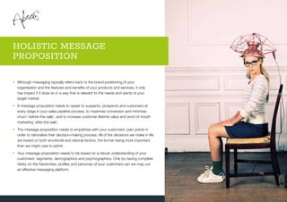 •	Although messaging typically refers back to the brand positioning of your
organisation and the features and benefits of your products and services, it only
has impact if it does so in a way that is relevant to the needs and wants of your
target market.
•	A message proposition needs to speak to suspects, prospects and customers at
every stage in your sales pipeline process, to maximise conversion and minimise
churn ‘before-the-sale’, and to increase customer lifetime value and word of mouth
marketing ‘after-the-sale’.
•	The message proposition needs to empathise with your customers’ pain points in
order to rationalise their decision-making process. All of the decisions we make in life
are based on both emotional and rational factors, the former being more important
than we might care to admit.
•	Your message proposition needs to be based on a robust understanding of your
customers’ segments, demographics and psychographics. Only by having complete
clarity on the hierarchies, profiles and personas of your customers can we map out
an effective messaging platform.
HOLISTIC MESSAGE
PROPOSITION
 