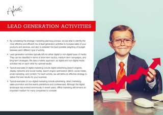 •	By completing the strategic marketing planning process, we are able to identify the
most effective and efficient mix of lead generation activities to increase sales of your
products and services, and also to establish the best possible weighting of budget
between each different type of activity.
•	Lead generation activities typically fall into either digital or non-digital types of media.
They can be classified in terms of short-term tactics, medium-term campaigns, and
long-term strategies. We take a holistic approach, as digital and non-digital media
activities rely on each other for optimal results.
•	Typical examples of digital marketing include digital advertising (search engines,
display networks and social media), search engine optimisation (SEO), social media,
email marketing, and content. For each activity, we will define an effective strategy to
deliver the best results for your business.
•	Typical examples of non-digital marketing include advertising, direct marketing,
sales promotion and live events (exhibitions and conferences). Although the digital
landscape has evolved enormously in recent years, offline marketing still remains an
important medium for many companies to consider.
LEAD GENERATION ACTIVITIES
 