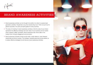 •	Brand awareness activities can be thought of as either non-direct or passive lead
generation activities. People like to buy from brands they trust. That’s not just true for
global corporates, the same principle applies for every business.
•	The value of investing in brand awareness activities is that the value of your brand
represents the difference between the book value of your business and its market-
driven valuation (called “goodwill”). Brand awareness also drives sales in the
medium-term through engagement and promotion.
•	Brand awareness activities include social media, media relations, press releases,
advertorials and launch parties. The strategic marketing planning process allows us
to deliver effective strategies for all of all your brand awareness activities.
BRAND AWARENESS ACTIVITIES
 