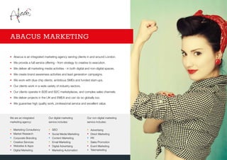 •	Abacus is an integrated marketing agency serving clients in and around London.
•	 We provide a full service offering - from strategy to creative to execution.
•	 We deliver all marketing media activities - in both digital and non-digital spaces.
•	 We create brand awareness activities and lead generation campaigns.
•	 We work with blue chip clients, ambitious SMEs and funded start-ups.
•	 Our clients work in a wide variety of industry sectors.
•	 Our clients operate in B2B and B2C marketplaces, and complex sales channels.
•	 We deliver projects in the UK and EMEA and can do so globally too.
•	 We guarantee high quality work, professional service and excellent value.
ABACUS MARKETING
We are an integrated
marketing agency:
•	 Marketing Consultancy
•	 Market Research
•	 Corporate Branding
•	 Creative Services
•	 Websites  Apps
•	 Digital Marketing
Our digital marketing
service includes:
•	SEO
•	 Social Media Marketing
•	 Content Marketing
•	 Email Marketing
•	 Digital Advertising
•	 Marketing Automation
Our non-digital marketing
service includes:
•	 Advertising
•	 Direct Marketing
•	 PR
•	 Sales Promotion
•	 Event Marketing
•	Telemarketing
 