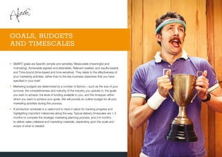 •	SMART goals are Specific (simple and sensible), Measurable (meaningful and
motivating), Achievable (agreed and attainable), Relevant (realistic and results-based)
and Time-bound (time-based and time-sensitive). They relate to the effectiveness of
your marketing activities, rather than to the key business objectives that you have
specified in your brief.
•	Marketing budgets are determined by a number of factors – such as the size of your
turnover, the competitiveness and maturity of the industry you operate in, the goals
you wish to achieve, the level of funding available to you, and the timespan within
which you want to achieve your goals. We will provide an outline budget for all your
marketing activities during this process.
•	A production schedule is a useful tool to have in place for tracking progress and
highlighting important milestones along the way. Typical delivery timescales are 1-3
months to compete the strategic marketing planning process, and 2-6 months
to deliver sales collateral and marketing materials, depending upon the scale and
scope of what is needed.
GOALS, BUDGETS
AND TIMESCALES
 